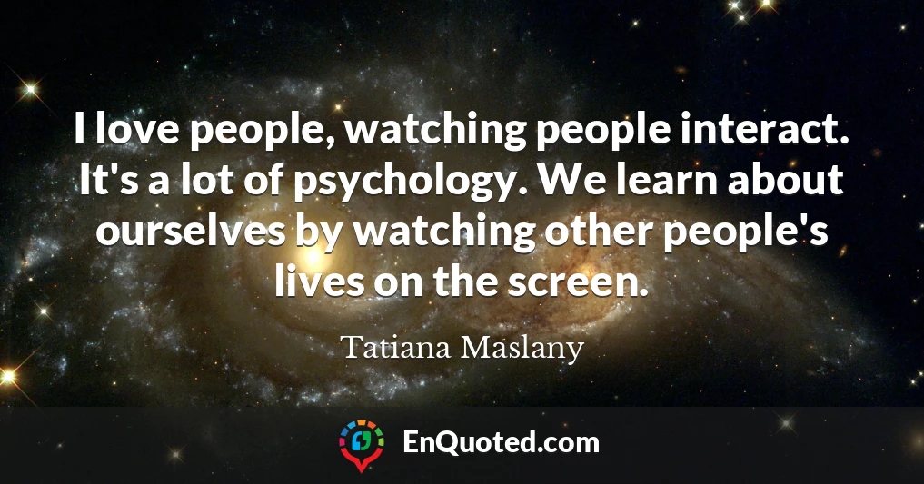 I love people, watching people interact. It's a lot of psychology. We learn about ourselves by watching other people's lives on the screen.