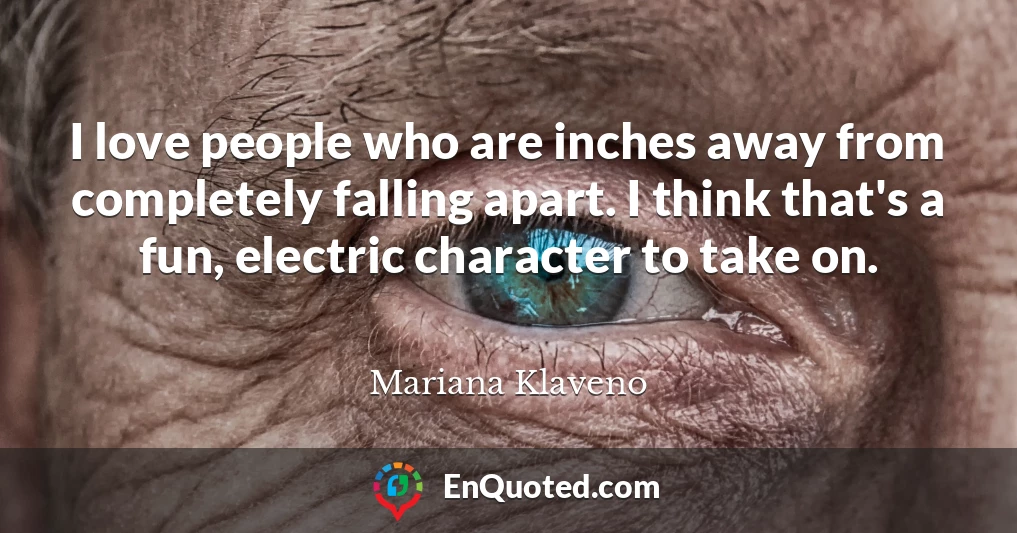 I love people who are inches away from completely falling apart. I think that's a fun, electric character to take on.