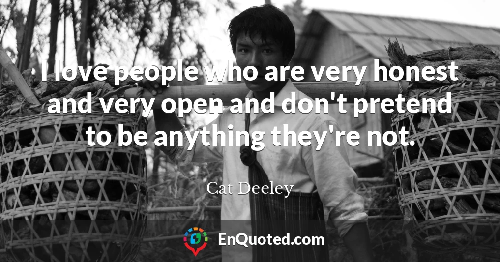 I love people who are very honest and very open and don't pretend to be anything they're not.