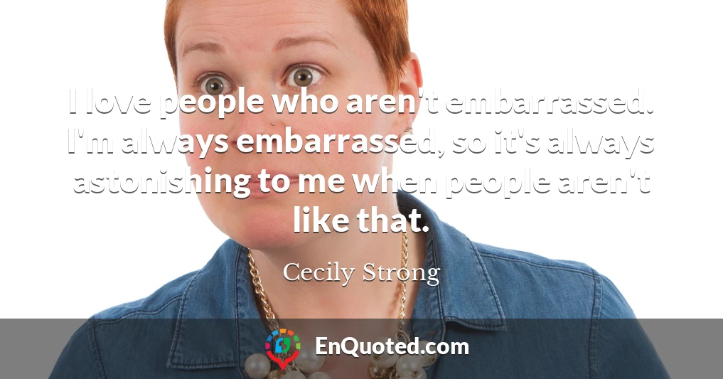 I love people who aren't embarrassed. I'm always embarrassed, so it's always astonishing to me when people aren't like that.
