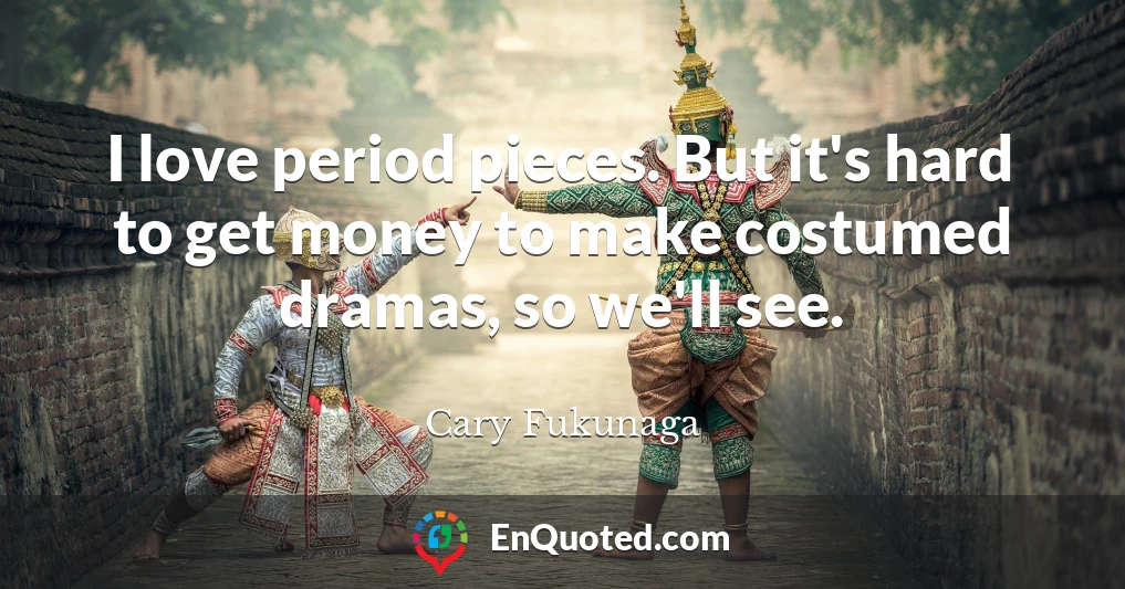I love period pieces. But it's hard to get money to make costumed dramas, so we'll see.