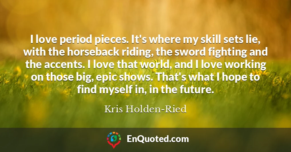 I love period pieces. It's where my skill sets lie, with the horseback riding, the sword fighting and the accents. I love that world, and I love working on those big, epic shows. That's what I hope to find myself in, in the future.