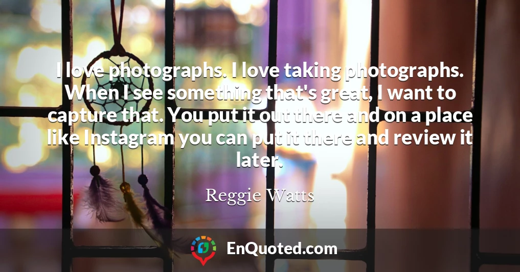I love photographs. I love taking photographs. When I see something that's great, I want to capture that. You put it out there and on a place like Instagram you can put it there and review it later.