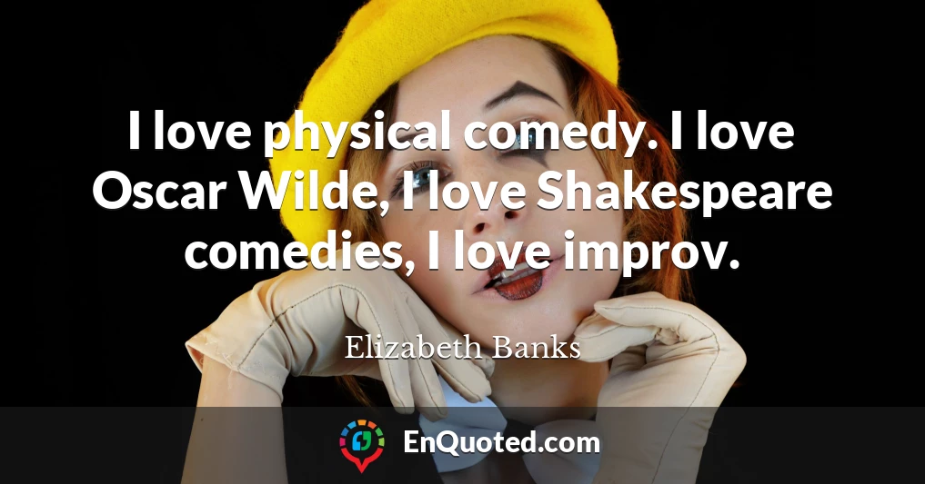 I love physical comedy. I love Oscar Wilde, I love Shakespeare comedies, I love improv.