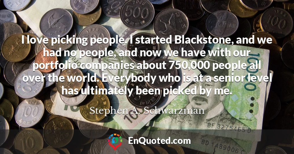 I love picking people. I started Blackstone, and we had no people, and now we have with our portfolio companies about 750,000 people all over the world. Everybody who is at a senior level has ultimately been picked by me.