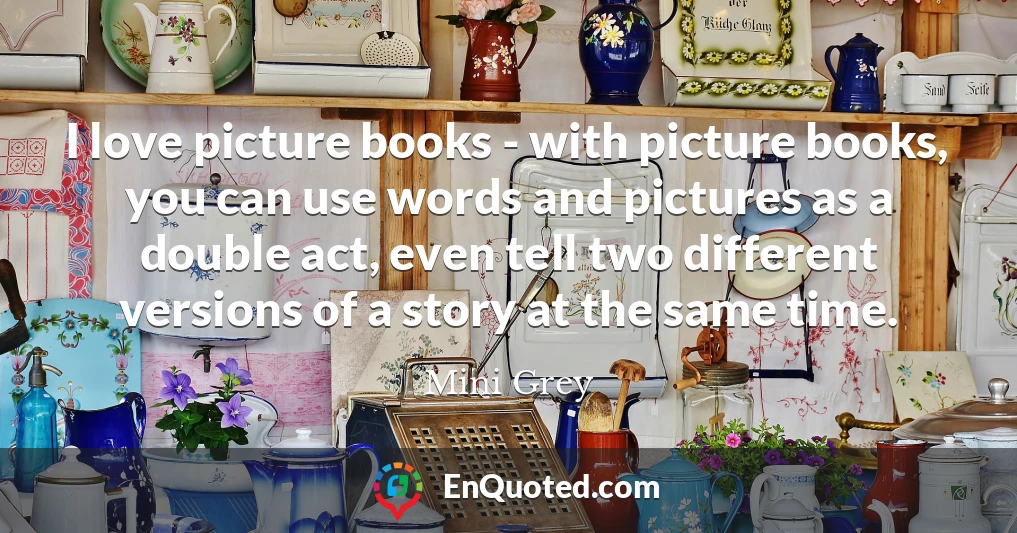 I love picture books - with picture books, you can use words and pictures as a double act, even tell two different versions of a story at the same time.
