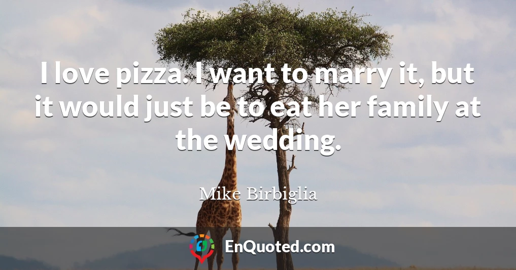 I love pizza. I want to marry it, but it would just be to eat her family at the wedding.