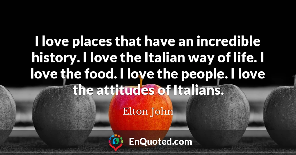 I love places that have an incredible history. I love the Italian way of life. I love the food. I love the people. I love the attitudes of Italians.