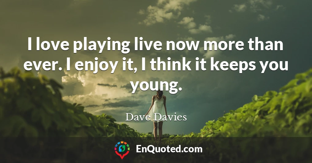 I love playing live now more than ever. I enjoy it, I think it keeps you young.