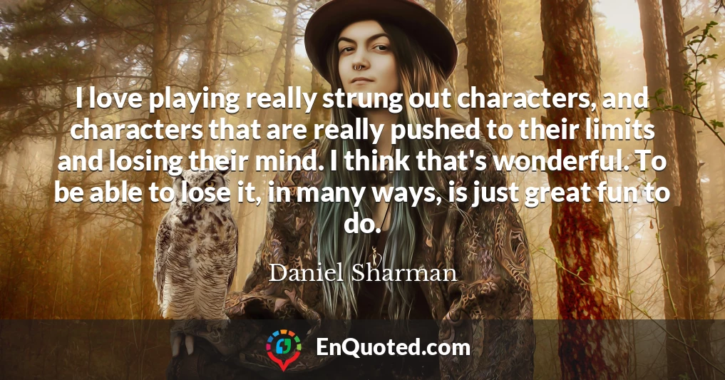 I love playing really strung out characters, and characters that are really pushed to their limits and losing their mind. I think that's wonderful. To be able to lose it, in many ways, is just great fun to do.