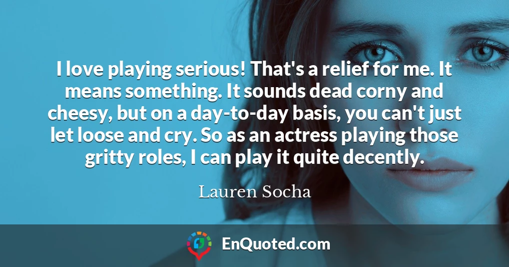 I love playing serious! That's a relief for me. It means something. It sounds dead corny and cheesy, but on a day-to-day basis, you can't just let loose and cry. So as an actress playing those gritty roles, I can play it quite decently.