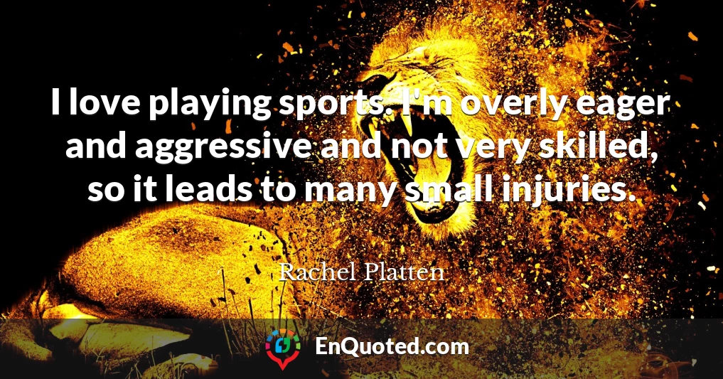 I love playing sports. I'm overly eager and aggressive and not very skilled, so it leads to many small injuries.