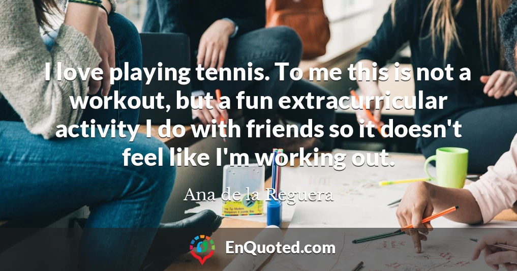 I love playing tennis. To me this is not a workout, but a fun extracurricular activity I do with friends so it doesn't feel like I'm working out.
