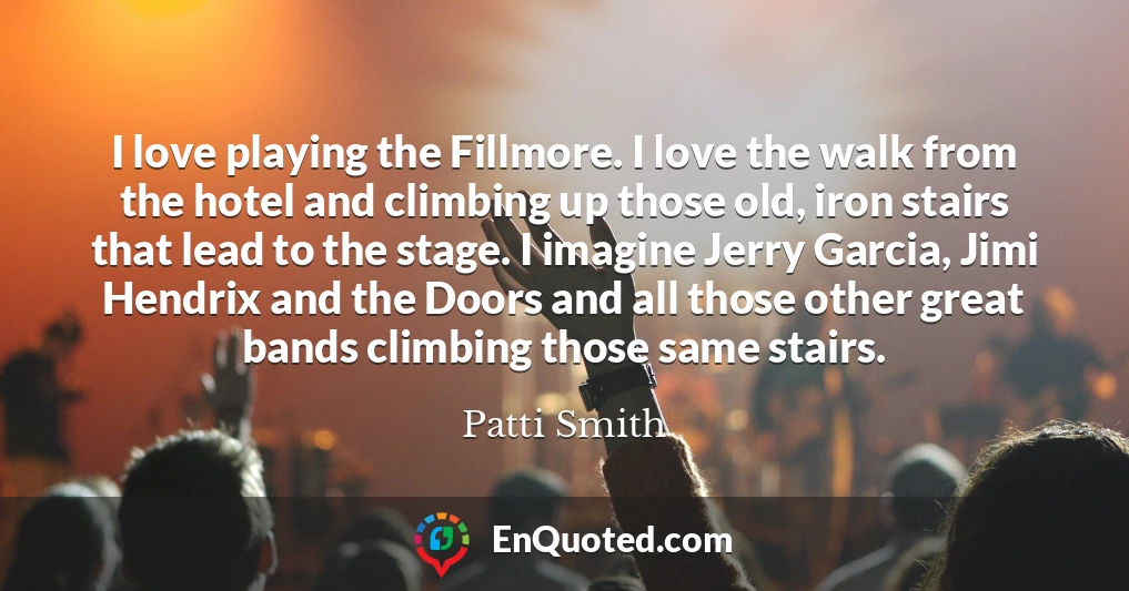 I love playing the Fillmore. I love the walk from the hotel and climbing up those old, iron stairs that lead to the stage. I imagine Jerry Garcia, Jimi Hendrix and the Doors and all those other great bands climbing those same stairs.