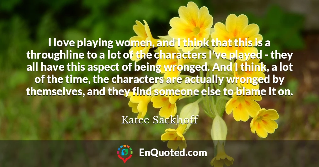 I love playing women, and I think that this is a throughline to a lot of the characters I've played - they all have this aspect of being wronged. And I think, a lot of the time, the characters are actually wronged by themselves, and they find someone else to blame it on.