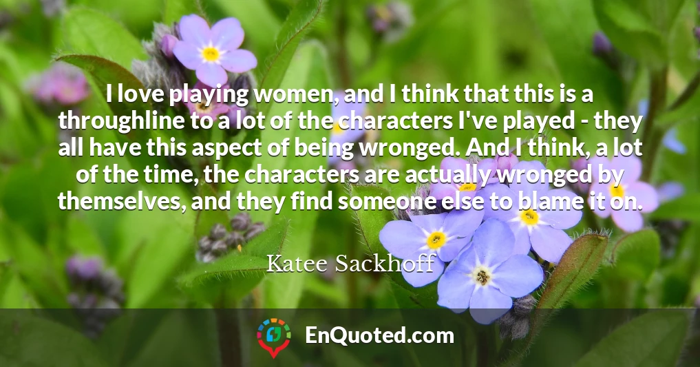 I love playing women, and I think that this is a throughline to a lot of the characters I've played - they all have this aspect of being wronged. And I think, a lot of the time, the characters are actually wronged by themselves, and they find someone else to blame it on.