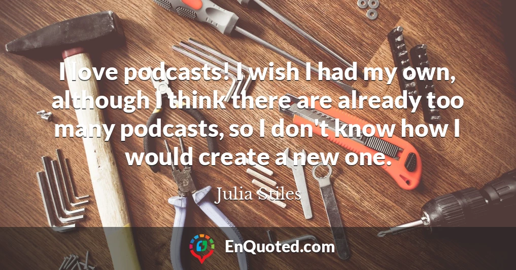 I love podcasts! I wish I had my own, although I think there are already too many podcasts, so I don't know how I would create a new one.
