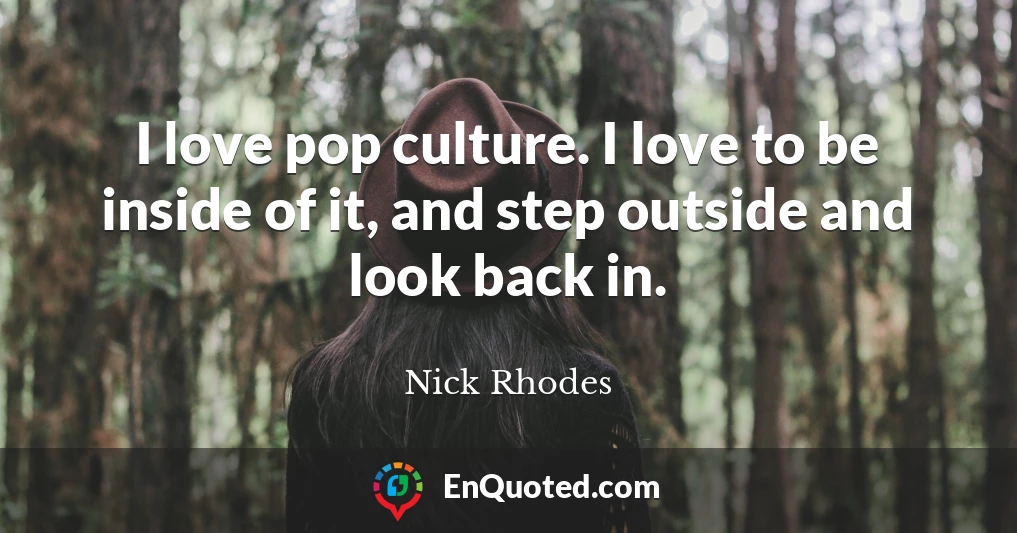 I love pop culture. I love to be inside of it, and step outside and look back in.