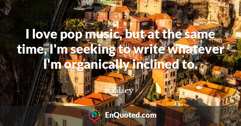 I love pop music, but at the same time, I'm seeking to write whatever I'm organically inclined to.