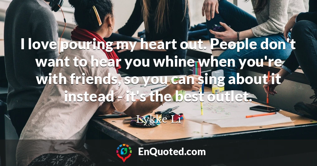 I love pouring my heart out. People don't want to hear you whine when you're with friends, so you can sing about it instead - it's the best outlet.