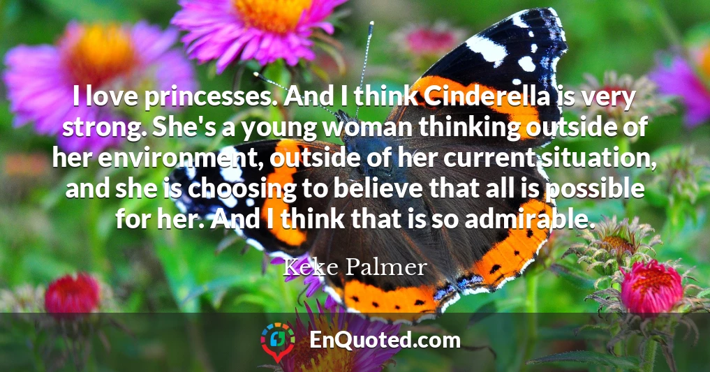 I love princesses. And I think Cinderella is very strong. She's a young woman thinking outside of her environment, outside of her current situation, and she is choosing to believe that all is possible for her. And I think that is so admirable.