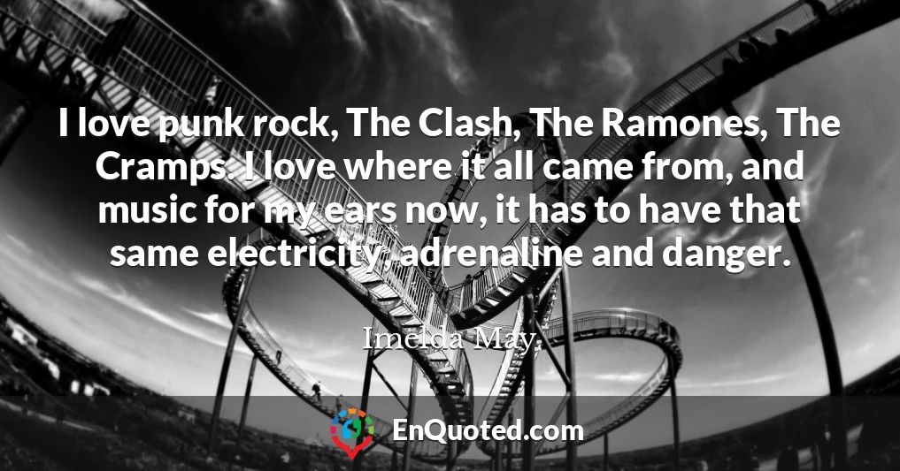 I love punk rock, The Clash, The Ramones, The Cramps. I love where it all came from, and music for my ears now, it has to have that same electricity, adrenaline and danger.