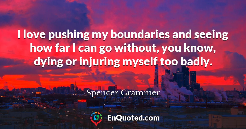 I love pushing my boundaries and seeing how far I can go without, you know, dying or injuring myself too badly.