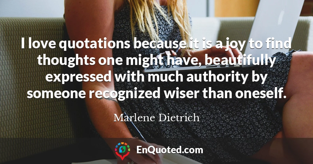 I love quotations because it is a joy to find thoughts one might have, beautifully expressed with much authority by someone recognized wiser than oneself.