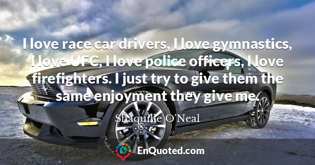 I love race car drivers, I love gymnastics, I love UFC, I love police officers, I love firefighters. I just try to give them the same enjoyment they give me.