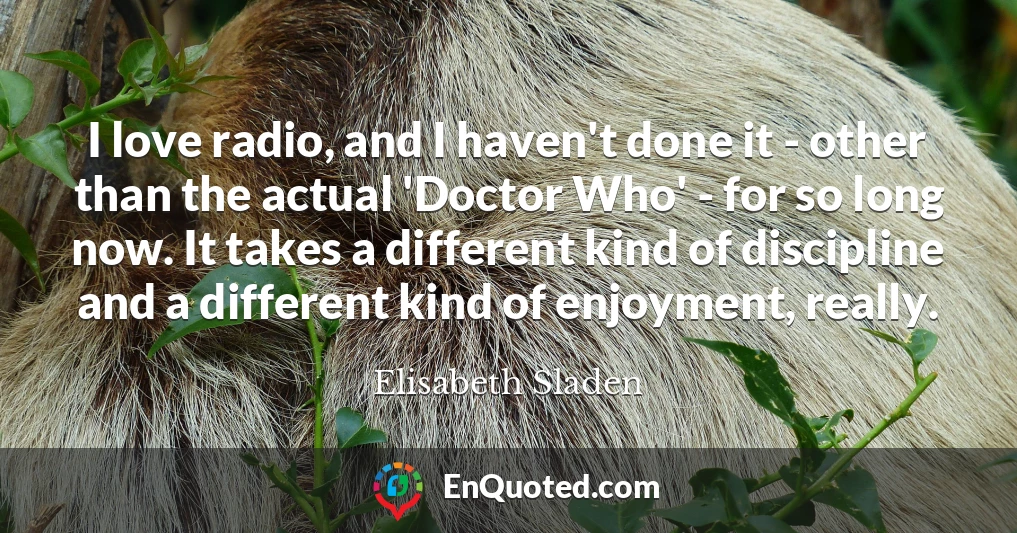 I love radio, and I haven't done it - other than the actual 'Doctor Who' - for so long now. It takes a different kind of discipline and a different kind of enjoyment, really.