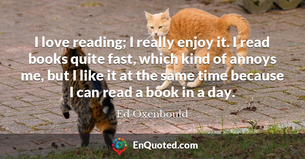 I love reading; I really enjoy it. I read books quite fast, which kind of annoys me, but I like it at the same time because I can read a book in a day.