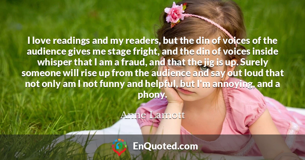 I love readings and my readers, but the din of voices of the audience gives me stage fright, and the din of voices inside whisper that I am a fraud, and that the jig is up. Surely someone will rise up from the audience and say out loud that not only am I not funny and helpful, but I'm annoying, and a phony.