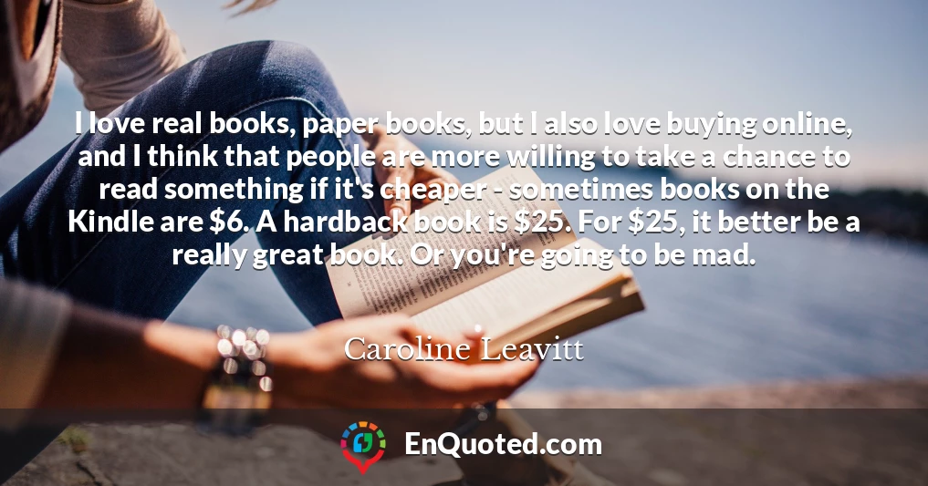 I love real books, paper books, but I also love buying online, and I think that people are more willing to take a chance to read something if it's cheaper - sometimes books on the Kindle are $6. A hardback book is $25. For $25, it better be a really great book. Or you're going to be mad.