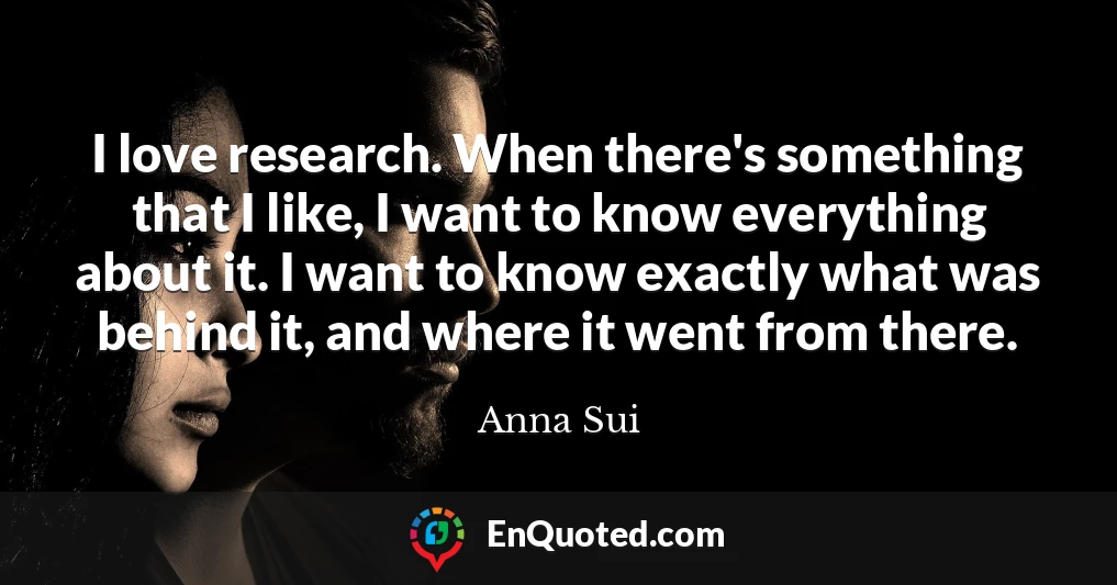 I love research. When there's something that I like, I want to know everything about it. I want to know exactly what was behind it, and where it went from there.