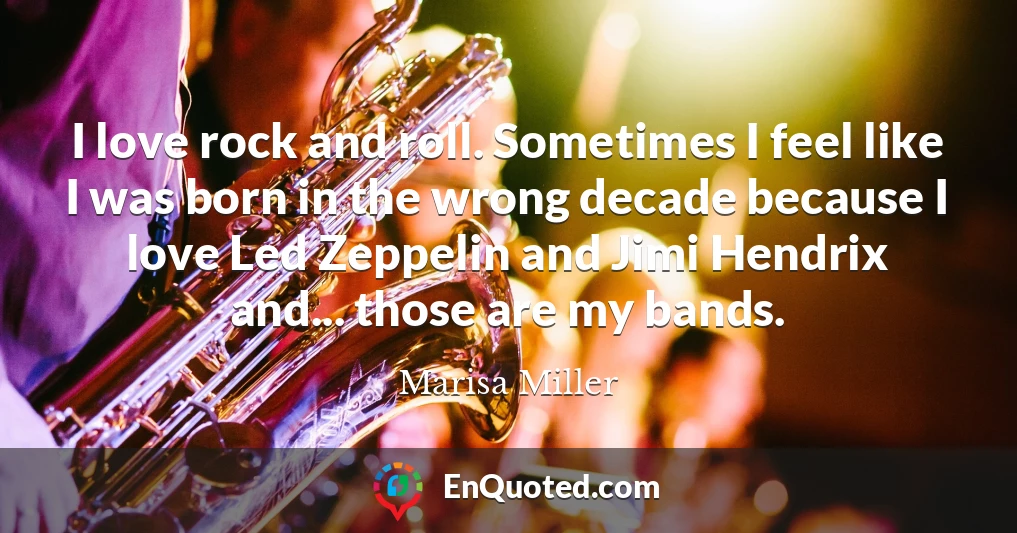 I love rock and roll. Sometimes I feel like I was born in the wrong decade because I love Led Zeppelin and Jimi Hendrix and... those are my bands.