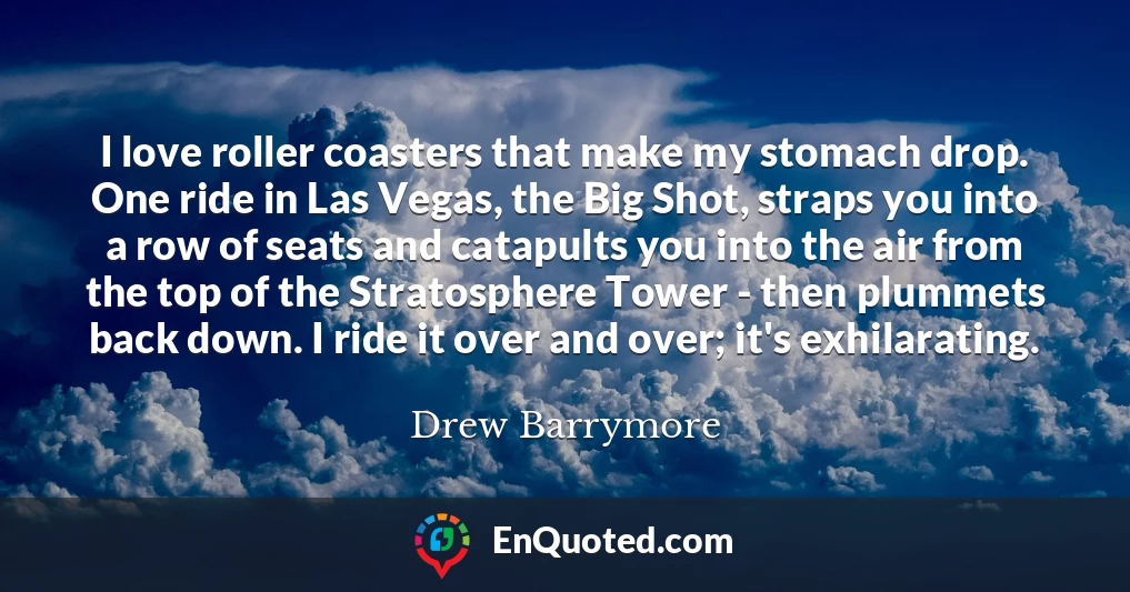 I love roller coasters that make my stomach drop. One ride in Las Vegas, the Big Shot, straps you into a row of seats and catapults you into the air from the top of the Stratosphere Tower - then plummets back down. I ride it over and over; it's exhilarating.