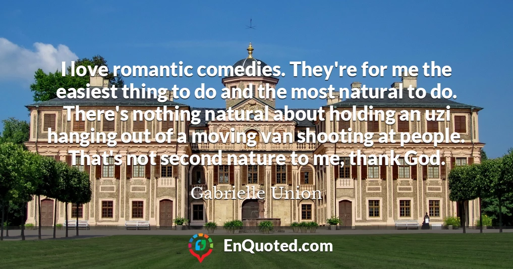 I love romantic comedies. They're for me the easiest thing to do and the most natural to do. There's nothing natural about holding an uzi hanging out of a moving van shooting at people. That's not second nature to me, thank God.