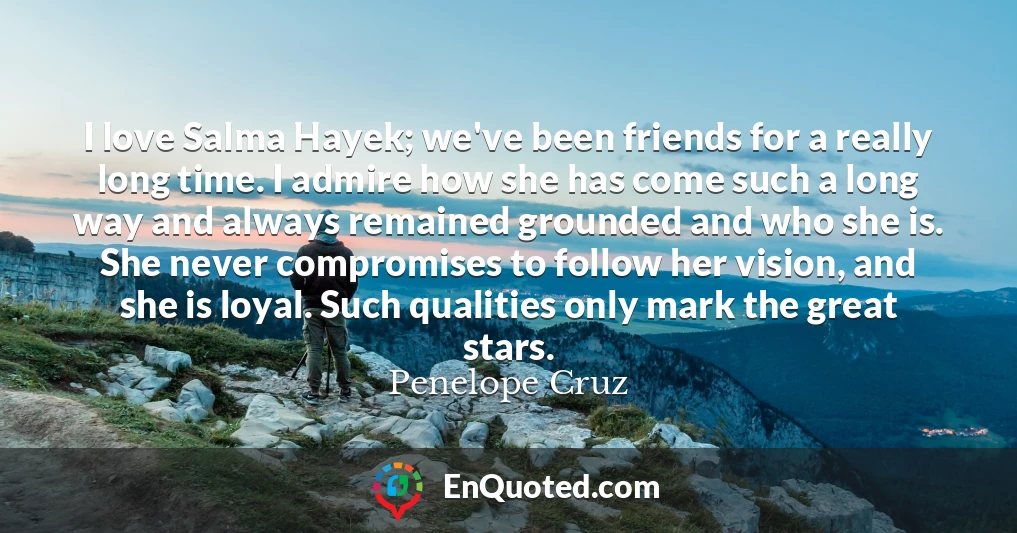 I love Salma Hayek; we've been friends for a really long time. I admire how she has come such a long way and always remained grounded and who she is. She never compromises to follow her vision, and she is loyal. Such qualities only mark the great stars.