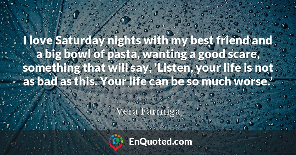 I love Saturday nights with my best friend and a big bowl of pasta, wanting a good scare, something that will say, 'Listen, your life is not as bad as this. Your life can be so much worse.'