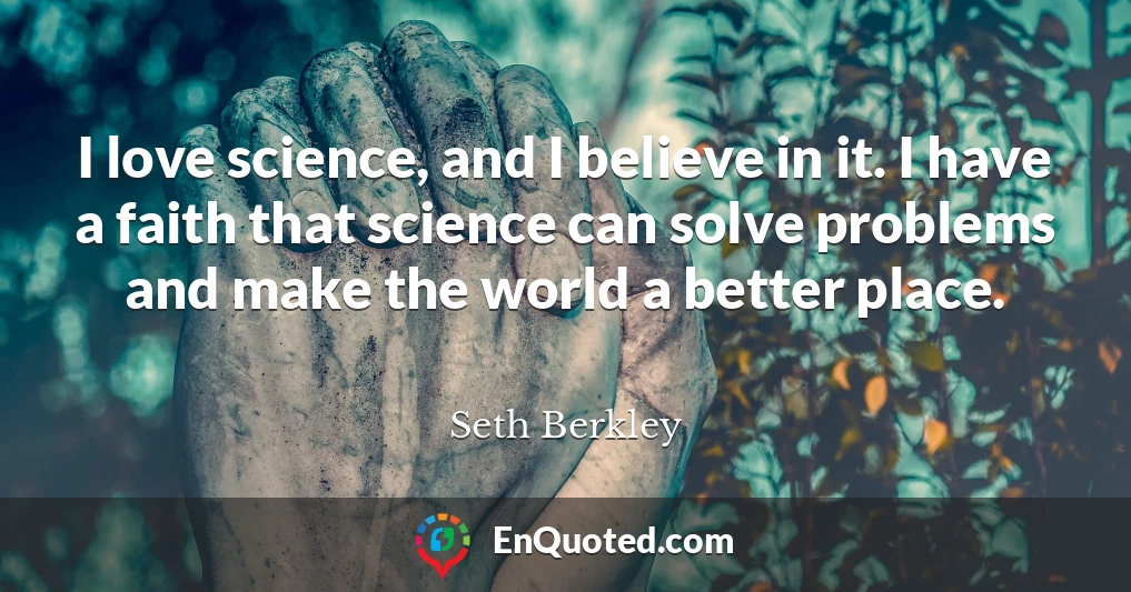I love science, and I believe in it. I have a faith that science can solve problems and make the world a better place.
