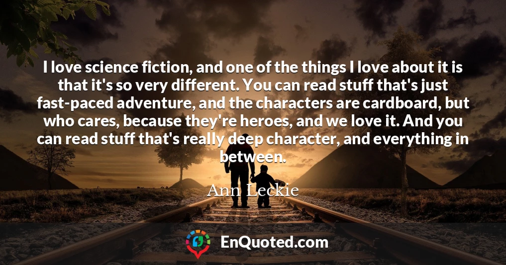 I love science fiction, and one of the things I love about it is that it's so very different. You can read stuff that's just fast-paced adventure, and the characters are cardboard, but who cares, because they're heroes, and we love it. And you can read stuff that's really deep character, and everything in between.