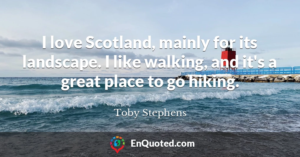I love Scotland, mainly for its landscape. I like walking, and it's a great place to go hiking.
