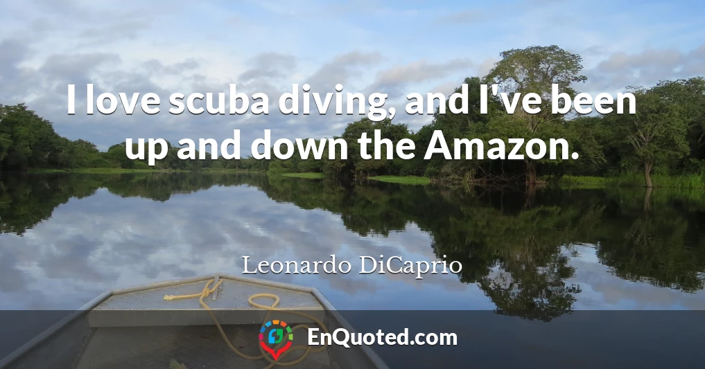 I love scuba diving, and I've been up and down the Amazon.