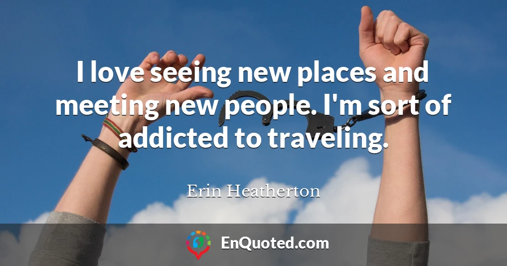 I love seeing new places and meeting new people. I'm sort of addicted to traveling.