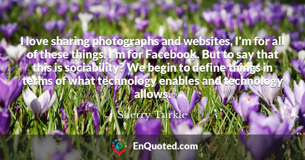 I love sharing photographs and websites, I'm for all of these things. I'm for Facebook. But to say that this is sociability? We begin to define things in terms of what technology enables and technology allows.