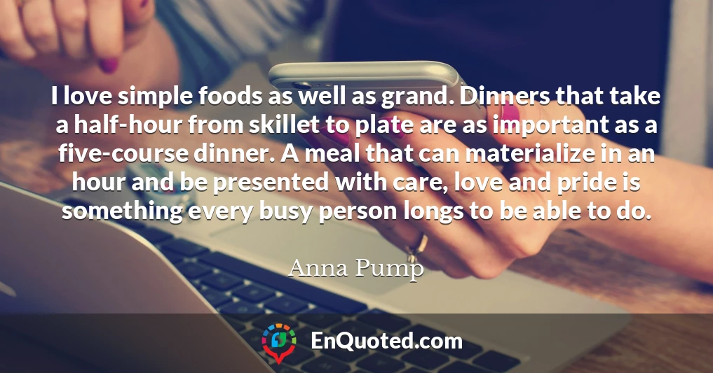 I love simple foods as well as grand. Dinners that take a half-hour from skillet to plate are as important as a five-course dinner. A meal that can materialize in an hour and be presented with care, love and pride is something every busy person longs to be able to do.