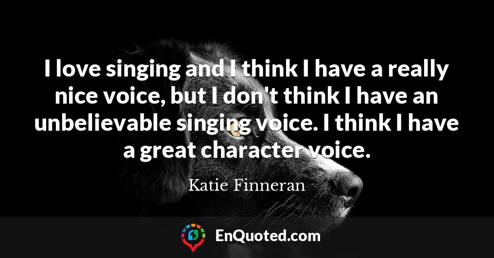 I love singing and I think I have a really nice voice, but I don't think I have an unbelievable singing voice. I think I have a great character voice.