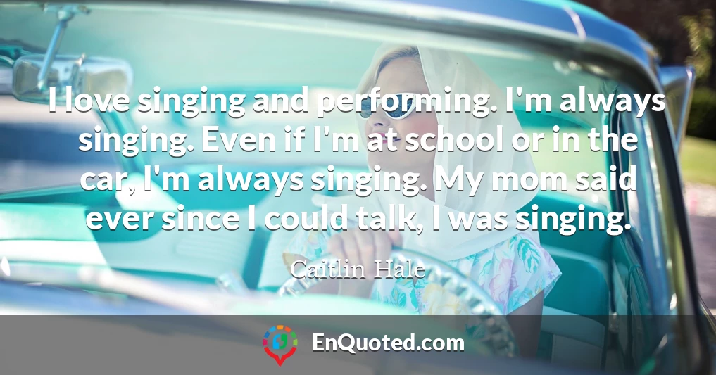 I love singing and performing. I'm always singing. Even if I'm at school or in the car, I'm always singing. My mom said ever since I could talk, I was singing.