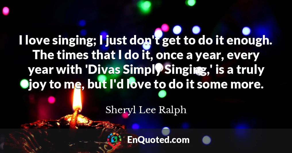 I love singing; I just don't get to do it enough. The times that I do it, once a year, every year with 'Divas Simply Singing,' is a truly joy to me, but I'd love to do it some more.