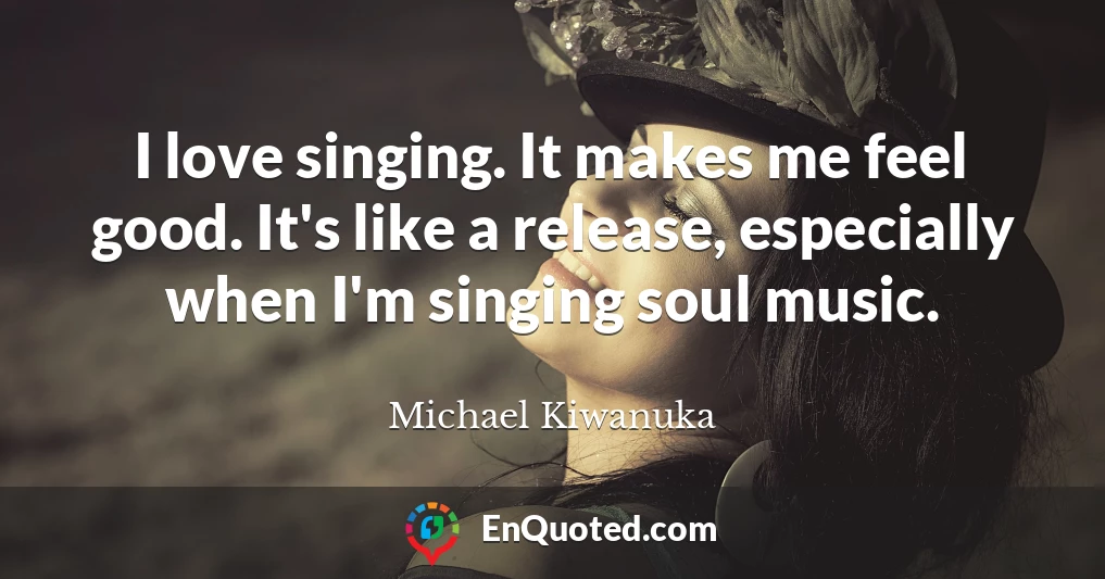 I love singing. It makes me feel good. It's like a release, especially when I'm singing soul music.